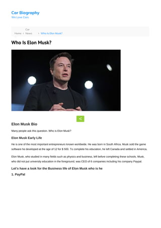 Car Biography
We Love Cars
Home 
Car
News Who Is Elon Musk?
Who Is Elon Musk?
Elon Musk Bio
Many people ask this question. Who is Elon Musk?
Elon Musk Early Life
He is one of the most important entrepreneurs known worldwide. He was born in South Africa. Musk sold the game
software he developed at the age of 12 for $ 500. To complete his education, he left Canada and settled in America.
Elon Musk, who studied in many fields such as physics and business, left before completing these schools. Musk,
who did not put university education in the foreground, was CEO of 6 companies including his company Paypal.
Let’s have a look for the Business life of Elon Musk who is he
1. PayPal
 