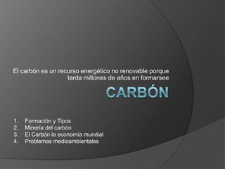 El carbón es un recurso energético no renovable porque
                   tarda millones de años en formarsee




1.   Formación y Tipos
2.   Minería del carbón
3.   El Carbón la economía mundial
4.   Problemas medioambientales
 