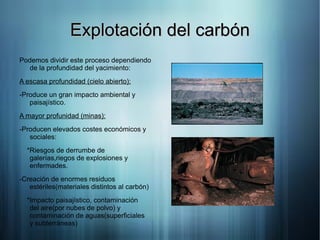 Explotación del carbón
Podemos dividir este proceso dependiendo
  de la profundidad del yacimiento:
A escasa profundidad (cielo abierto):
-Produce un gran impacto ambiental y
   paisajístico.
A mayor profunidad (minas):
-Producen elevados costes económicos y
   sociales:
  *Riesgos de derrumbe de
   galerías,riegos de explosiones y
   enfermades.
-Creación de enormes residuos
   estériles(materiales distintos al carbón)
  *Impacto paisajístico, contaminación
   del aire(por nubes de polvo) y
   contaminación de aguas(superficiales
   y subterráneas)
 