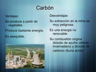 Carbón
Ventajas:                   Desventajas
Se produce a partir de      Su extracción en la mina es
 vegetales.                  muy peligrosa.
Produce bastante energía.   Es una energia no
                              renovable.
Es asequible.
                            Su combustión origina
                             dióxido de azufre (efecto
                             invernadero) y dióxido de
                             carbono (lluvia ácida)
 
