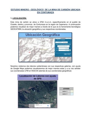 ESTUDIO MINERO - GEOLÓGICO DE LA MINA DE CARBÓN UBICADA
EN CONTUMAZA
1. LOCALIZACIÓN:
Esta mina de carbón se ubica a 2764 m.s.n.m, específicamente en el pueblo de
Cosiete, distrito y provincia de Contumaza en la región de Cajamarca. A continuación
podemos visualizar de mejor manera a través de lo que es la herramienta tecnológica
GEOCATMIN, la ubicación geográfica y sus respectivas coordenadas.
Nosotros visitamos dos labores subterráneas con sus respectivas galerías, con ayuda
de Google Maps podemos visualizaremos de mejor manera estas y a su vez señalar
sus coordenadas UTM en WGS 84 además de sus coordenadas geográficas:
 