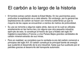El carbón a lo largo de la historia
● El hombre extrae carbón desde la Edad Media. En los yacimientos poco
profundos la explotación es a cielo abierto. Sin embargo, por lo general las
explotaciones de carbón se hacen con minería subterránea ya que la
mayoría de las capas se encuentran a cientos de metros de profundidad.
● Su uso se remonta a algunos siglos atrás, épo­ca en la cual se utilizaba
ampliamente en las herre­rías y en alguna que otra pequeña industria;
ejem­plo de esto, lo constituye el hecho de que a finales del siglo XV
Inglaterra exportaba a Francia y a los Países Bajos grandes cantidades de
carbón mineral extraído de sus minas.
● Pero en realidad, se considera que la verdade­ra era del carbón comenzó a
principios del siglo XVI. El carbón constituyó la principal fuente de energía
que sustentó el desarrollo de la era industrial, hasta que fue sustituido por el
petróleo gracias al desarro­llo del transporte automotor.
 