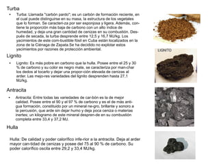 ● Turba: Llamada "carbón pardo"; es un carbón de formación reciente, en
el cual puede distinguirse en su masa, la estructura de los vegetales
que lo forman. Se caracteri­za por ser esponjosa y ligera. Además, con­
tiene la proporción más baja de carbono con un alto índice de
humedad, y deja una gran cantidad de cenizas en su combustión. Des­
pués de secada, la turba desprende entre 12,5 y 16,7 MJ/kg. Los
yacimientos de este com­bustible fósil en Cuba están localizados en la
zona de la Ciénaga de Zapata.Se ha decidido no explotar estos
yacimientos por razones de protección ambiental.
Turba
● Antracita: Entre todas las variedades de car­bón es la de mejor
calidad. Posee entre el 90 y el 97 % de carbono y es el de más anti­
gua formación, constituido por un mineral ne­gro, brillante y sonoro a
la percusión, que arde sin dejar humo y deja poca ceniza o materias
inertes; un kilogramo de este mineral despren­de en su combustión
completa entre 33,4 y 37,2 MJ.
● Lignito: Es más pobre en carbono que la hulla. Posee entre el 25 y 30
% de carbono y su color es negro mate, se caracteriza por man­char
los dedos al tocarlo y dejar una propor­ción elevada de cenizas al
arder. Las mejo­res variedades del lignito desprenden hasta 27,1
MJ/kg.
Lignito
Antracita
Hulla
Hulla: De calidad y poder calorífico infe­rior a la antracita. Deja al arder
mayor can­tidad de cenizas y posee del 75 al 90 % de carbono. Su
poder calorífico oscila entre 29,2 y 33,4 MJ/kg.
 