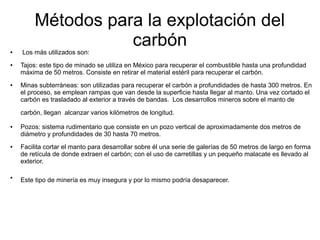 Métodos para la explotación del
carbón● Los más utilizados son:
● Tajos: este tipo de minado se utiliza en México para recuperar el combustible hasta una profundidad
máxima de 50 metros. Consiste en retirar el material estéril para recuperar el carbón.
● Minas subterráneas: son utilizadas para recuperar el carbón a profundidades de hasta 300 metros. En
el proceso, se emplean rampas que van desde la superficie hasta llegar al manto. Una vez cortado el
carbón es trasladado al exterior a través de bandas. Los desarrollos mineros sobre el manto de
carbón, llegan alcanzar varios kilómetros de longitud.
● Pozos: sistema rudimentario que consiste en un pozo vertical de aproximadamente dos metros de
diámetro y profundidades de 30 hasta 70 metros.
● Facilita cortar el manto para desarrollar sobre él una serie de galerías de 50 metros de largo en forma
de retícula de donde extraen el carbón; con el uso de carretillas y un pequeño malacate es llevado al
exterior.
●
Este tipo de minería es muy insegura y por lo mismo podría desaparecer.
 