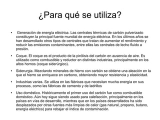 ¿Para qué se utiliza?
● Generación de energía eléctrica. Las centrales térmicas de carbón pulverizado
constituyen la principal fuente mundial de energía eléctrica. En los últimos años se
han desarrollado otros tipos de centrales que tratan de aumentar el rendimiento y
reducir las emisiones contaminantes, entre ellas las centrales de lecho fluido a
presión.
● Coque. El coque es el producto de la pirólisis del carbón en ausencia de aire. Es
utilizado como combustible y reductor en distintas industrias, principalmente en los
altos hornos (coque siderúrgico).
● Siderurgia. Mezclando minerales de hierro con carbón se obtiene una aleación en la
que el hierro se enriquece en carbono, obteniendo mayor resistencia y elasticidad.
● Industrias varias. Se utiliza en las fábricas que necesitan mucha energía en sus
procesos, como las fábricas de cemento y de ladrillos
● Uso doméstico. Históricamente el primer uso del carbón fue como combustible
doméstico. Aún hoy sigue siendo usado para calefacción, principalmente en los
países en vías de desarrollo, mientras que en los países desarrollados ha sido
desplazados por otras fuentes más limpias de calor (gas natural, propano, butano,
energía eléctrica) para rebajar el índice de contaminación.
 