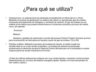 ¿Para qué se utiliza?
● Carboquímica. La carboquímica es practicada principalmente en Africa del sur y China.
Mediante el proceso de gasificación se obtiene del carbón un gas llamado gas de síntesis,
compuesto principalmente de hidrógeno y monóxido de carbono. El gas de síntesis es una
materia prima básica que puede transformarse en numerosos productos químicos de interés
como, por ejemplo:
Amoniaco
Metanol
Gasolina y gasóleo de automoción a través del proceso Fischer-Tropsch (proceso químico
para la producción de hidrocarburos líquidos a partir de gas de síntesis, CO y H2)
● Petróleo sintético. Mediante el proceso de licuefacción directa, el carbón puede ser
transformado en un crudo similar al petróleo. La licuefacción directa fue practicada
ampliamente en Alemania durante la Segunda Guerra Mundial pero en la actualidad no existe
ninguna planta de escala industrial en el mundo.
( Estas dos últimas aplicaciones antiguas son muy contaminantes y requieren mucha energía,
desperdiciando así un tercio del balance energético global. Debido a la crisis del petróleo se
han vuelto a utilizar.)
 