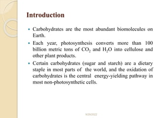 Introduction
 Carbohydrates are the most abundant biomolecules on
Earth.
 Each year, photosynthesis converts more than 100
billion metric tons of CO2 and H2O into cellulose and
other plant products.
 Certain carbohydrates (sugar and starch) are a dietary
staple in most parts of the world, and the oxidation of
carbohydrates is the central energy-yielding pathway in
most non-photosynthetic cells.
9/29/2022
 