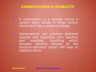 A carbocation is a species where a carbon atom bonds to three carbon atoms and has a positive charge. Carbocations are electron deficient species and therefore very reactive and unstable. Anything which donates electron density to the electron-deficient center will help to stabilize them. 
Chemistry Net http://chem-net.blogspot.com 
1 
CARBOCATIONS & STABILITY  