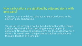 How carbocations are stabilized by adjacent atoms with
lone pairs?
Adjacent atoms with lone pairs act as electron donors to the
electron-poor carbocation.
This results in forming a double bond (π bond) and the charge
is delocalized to the atom donating the electron pair (π
donation). Nitrogen and oxygen atoms are the most powerful π
donors. However, even halogen atoms stabilize carbocations
through donation of a lone pair
 