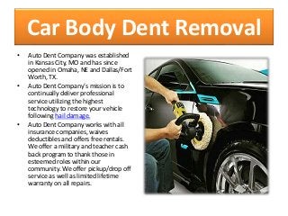 Car Body Dent Removal
• Auto Dent Company was established
in Kansas City, MO and has since
opened in Omaha, NE and Dallas/Fort
Worth, TX.
• Auto Dent Company’s mission is to
continually deliver professional
service utilizing the highest
technology to restore your vehicle
following hail damage.
• Auto Dent Company works with all
insurance companies, waives
deductibles and offers free rentals.
We offer a military and teacher cash
back program to thank those in
esteemed roles within our
community. We offer pickup/drop off
service as well as limited lifetime
warranty on all repairs.
 