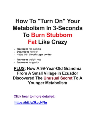 How To "Turn On" Your
Metabolism In 3-Seconds
To Burn Stubborn
Fat Like Crazy
 Increases fat-burning
 Decreases hunger
 Helps with blood sugar control
 Increases weight loss
 Increases longevity
PLUS: How A 99-Year-Old Grandma
From A Small Village in Ecuador
Discovered The Unusual Secret To A
Younger Metabolism
Click hear to more detailed:
https://bit.ly/3kccNNu
 