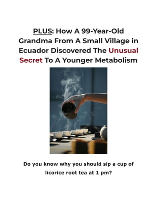 PLUS: How A 99-Year-Old
Grandma From A Small Village in
Ecuador Discovered The Unusual
Secret To A Younger Metabolism
Do you know why you should sip a cup of
licorice root tea at 1 pm?
 