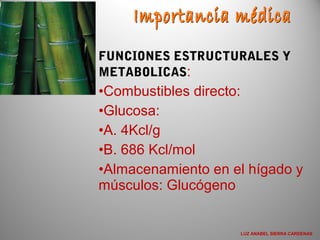 FUNCIONES ESTRUCTURALES Y
METABOLICAS:
•Combustibles directo:
•Glucosa:
•A. 4Kcl/g
•B. 686 Kcl/mol
•Almacenamiento en el hígado y
músculos: Glucógeno
LUZ ANABEL SIERRA CARDENAS
 