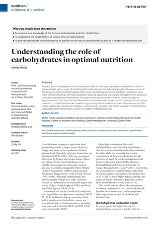 76 / August 2019 / volume 34 number 8 nursingstandard.com
| PEER-REVIEWED |
nutrition /
evidence & practice
Permission
To reuse this article or for
information about reprints
and permissions, contact
permissions@rcni.com
Abstract
In recent years, the regulation of carbohydrate intake has become regarded as essential to achieve a
balanced diet, with a range of health benefits attributed to low-carbohydrate diets. However, much of
the advice on reduced carbohydrate intake does not reflect government-led dietary guidelines. As a
result of this conflicting information, patients requiring assistance with weight management or glycaemic
control may become confused about the appropriate carbohydrate intake, or be encouraged to
experiment with ‘fad’ diets. As front-line healthcare professionals, nurses are in a prime position to advise
patients on carbohydrate intake, as well as signposting them to evidence-based dietary resources. This
article outlines the constituents of dietary carbohydrate, considers the health benefits of carbohydrates,
and explains their importance as part of a healthy and balanced diet.
Author details
Shirley Hinde, registered dietitian and senior lecturer in nutrition, Cardiff School of Sport and Health
Sciences, Centre for Nutrition and Dietetics, Cardiff Metropolitan University, Cardiff, Wales
Keywords
diet, health promotion, healthy eating, meals, nutrition, nutritional intake, nutritional requirements,
nutritional support, public health
Carbohydrates comprise a significant food
group that provide a major source of dietary
energy and assist in the regulation of blood
glucose levels (Scientific Advisory Committee on
Nutrition (SACN) 2015). They are composed
of carbon, hydrogen and oxygen atoms. There
are various forms of carbohydrates, from
soluble monosaccharide molecules, such as
glucose, to complex indigestible fibres (World
Health Organization (WHO) and Food and
Agriculture Organization of the United Nations
(FAO) 1998). Although carbohydrates are
derived largely from plants, other common
sources of carbohydrate include milk sugars and
honey (Public Health England (PHE) and Food
Standards Agency (FSA) 2014).
Carbohydrates can be classified by molecular
size, digestibility and glycaemic response (SACN
2015). In addition to energy provision, foods
with a significant carbohydrate content are
a beneficial source of micronutrients, including
iron, zinc and B vitamins (PHE and FSA 2014,
Lean and Combet 2017).
Diets high in unrefined fibre-rich
carbohydrates – such as plant-based foods –
also have anti-carcinoma and cardio-protective
benefits, while the relatively low calorie
contribution of these carbohydrates has the
potential to assist in weight management and
improve glycaemic control (World Cancer
Research Fund and American Institute for
Cancer Research 2007, SACN 2015). Conversely,
the consumption of carbohydrate in the form
of simple sugars is associated with dental caries
(SACN 2015), while highly refined starches are
associated with suboptimal glycaemic control
(The British Dietetic Association 2018).
This article aims to clarify the constituents
of dietary carbohydrate, to consider the health
benefits of carbohydrates, and to emphasise
their importance as part of a healthy and
balanced diet.
Carbohydrates and public health
In recent years, the important role of
carbohydrates as part of a healthy diet has
Citation
Hinde S (2019) Understanding
the role of carbohydrates
in optimal nutrition.
Nursing Standard.
doi: 10.7748/ns.2019.e11323
Peer review
This article has been subject
to external double-blind
peer review and checked
for plagiarism using
automated software
Correspondence
shinde@cardiffmet.ac.uk
Conflict of interest
None declared
Accepted
20 May 2019
Published online
July 2019
Why you should read this article:
●
● To enhance your knowledge of the forms of carbohydrate and their classification
●
● To understand the health effects of various forms of carbohydrate
●
● To provide appropriate nutritional advice to patients on the role of carbohydrates as part of a healthy and balanced diet
Understanding the role of
carbohydrates in optimal nutrition
Shirley Hinde
 