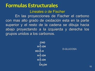 Lineales o de FischerLineales o de Fischer
En las proyecciones de Fischer el carbonoEn las proyecciones de Fischer el carbono
con mas alto grado de oxidación esta en la partecon mas alto grado de oxidación esta en la parte
superior y el resto de la cadena se dibuja haciasuperior y el resto de la cadena se dibuja hacia
abajo proyectando a la izquierda y derecha losabajo proyectando a la izquierda y derecha los
grupos unidos a los carbonos.grupos unidos a los carbonos.
10
D-GLUCOSAD-GLUCOSA
CHOCHO
H-C-OHH-C-OH
HO-C-HHO-C-H
H-C-OHH-C-OH
H-C-OHH-C-OH
CHCH22OHOH
 