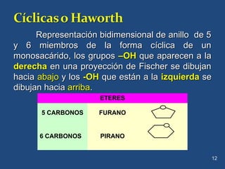 Representación bidimensional de anillo de 5Representación bidimensional de anillo de 5
y 6 miembros de la forma cíclica de uny 6 miembros de la forma cíclica de un
monosacárido, los gruposmonosacárido, los grupos –OH–OH que aparecen a laque aparecen a la
derechaderecha en una proyección de Fischer se dibujanen una proyección de Fischer se dibujan
haciahacia abajoabajo y losy los -OH-OH que están a laque están a la izquierdaizquierda sese
dibujan haciadibujan hacia arribaarriba..
12
ETERES
5 CARBONOS FURANO
6 CARBONOS PIRANO
 