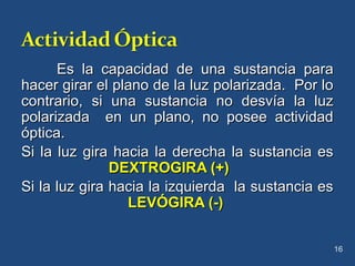 Es la capacidad de una sustancia paraEs la capacidad de una sustancia para
hacer girar el plano de la luz polarizada. Por lohacer girar el plano de la luz polarizada. Por lo
contrario, si una sustancia no desvía la luzcontrario, si una sustancia no desvía la luz
polarizada en un plano, no posee actividadpolarizada en un plano, no posee actividad
óptica.óptica.
Si la luz gira hacia la derecha la sustancia esSi la luz gira hacia la derecha la sustancia es
DEXTROGIRA (+)DEXTROGIRA (+)
Si la luz gira hacia la izquierda la sustancia esSi la luz gira hacia la izquierda la sustancia es
LEVÓGIRA (-)LEVÓGIRA (-)
16
 