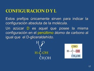 Estos prefijos únicamente sirven para indicar laEstos prefijos únicamente sirven para indicar la
configuración absoluta de la molécula.configuración absoluta de la molécula.
Un azúcarUn azúcar DD es aquel que posee la mismaes aquel que posee la misma
configuración en elconfiguración en el penúltimopenúltimo átomo de carbono alátomo de carbono al
igual que el D-gliceraldehído.igual que el D-gliceraldehído.
H O
C
H-C-OHH-C-OH
CH2OH
17
 