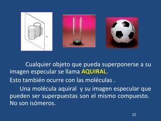 Cualquier objeto que pueda superponerse a su
imagen especular se llama AQUIRALAQUIRAL.
Esto también ocurre con las moléculas .
Una molécula aquiral y su imagen especular que
pueden ser superpuestas son el mismo compuesto.
No son isómeros.
22
 