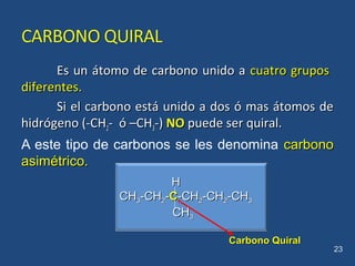 Es un átomo de carbono unido aEs un átomo de carbono unido a cuatro gruposcuatro grupos
diferentes.diferentes.
Si el carbono está unido a dos ó mas átomos deSi el carbono está unido a dos ó mas átomos de
hidrógeno (-CHhidrógeno (-CH22- ó –CH- ó –CH33-)-) NONO puede ser quiral.puede ser quiral.
A este tipo de carbonos se les denomina carbonocarbono
asimétricoasimétrico..
23
HH
CHCH33-CH-CH22--CC-CH-CH22-CH-CH22-CH-CH33
CHCH33
Carbono QuiralCarbono Quiral
 