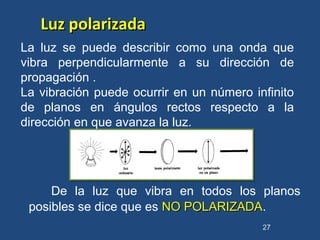 De la luz que vibra en todos los planos
posibles se dice que es NO POLARIZADANO POLARIZADA.
27
La luz se puede describir como una onda que
vibra perpendicularmente a su dirección de
propagación .
La vibración puede ocurrir en un número infinito
de planos en ángulos rectos respecto a la
dirección en que avanza la luz.
Luz polarizadaLuz polarizada
 
