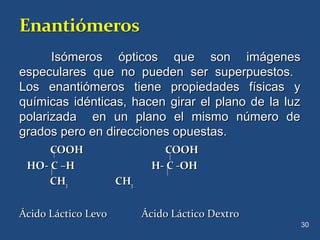 Isómeros ópticos que son imágenesIsómeros ópticos que son imágenes
especulares que no pueden ser superpuestos.especulares que no pueden ser superpuestos.
Los enantiómeros tiene propiedades físicas yLos enantiómeros tiene propiedades físicas y
químicas idénticas, hacen girar el plano de la luzquímicas idénticas, hacen girar el plano de la luz
polarizada en un plano el mismo número depolarizada en un plano el mismo número de
grados pero en direcciones opuestas.grados pero en direcciones opuestas.
COOH COOHCOOH COOH
HO- C –H H- C -OHHO- C –H H- C -OH
CHCH33 CHCH33
Ácido Láctico Levo Ácido Láctico DextroÁcido Láctico Levo Ácido Láctico Dextro
30
 