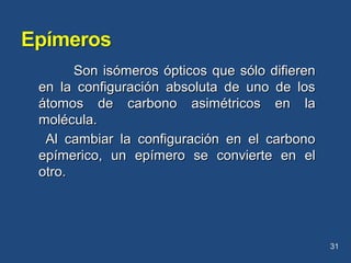 Son isómeros ópticos que sólo difierenSon isómeros ópticos que sólo difieren
en la configuración absoluta de uno de losen la configuración absoluta de uno de los
átomos de carbono asimétricos en laátomos de carbono asimétricos en la
molécula.molécula.
Al cambiar la configuración en el carbonoAl cambiar la configuración en el carbono
epímerico, un epímero se convierte en elepímerico, un epímero se convierte en el
otro.otro.
31
 