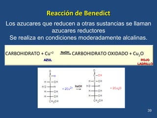 Reacción de BenedictReacción de Benedict
Los azucares que reducen a otras sustancias se llaman
azucares reductores
Se realiza en condiciones moderadamente alcalinas.
39
CARBOHIDRATO + Cu+2
CARBOHIDRATO OXIDADO + Cu2O
AZULAZUL ROJOROJO
LADRILLOLADRILLO
NaOH
 