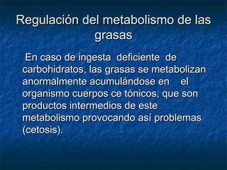 Regulación del metabolismo de lasRegulación del metabolismo de las
grasasgrasas
En caso de ingesta deficiente deEn caso de ingesta deficiente de
carbohidratos, las grasas se metabolizancarbohidratos, las grasas se metabolizan
anormalmente acumulándose en elanormalmente acumulándose en el
organismo cuerpos ce tónicos, que sonorganismo cuerpos ce tónicos, que son
productos intermedios de esteproductos intermedios de este
metabolismo provocando así problemasmetabolismo provocando así problemas
(cetosis).(cetosis).
 