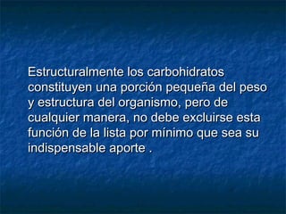 Estructuralmente los carbohidratosEstructuralmente los carbohidratos
constituyen una porción pequeña del pesoconstituyen una porción pequeña del peso
y estructura del organismo, pero dey estructura del organismo, pero de
cualquier manera, no debe excluirse estacualquier manera, no debe excluirse esta
función de la lista por mínimo que sea sufunción de la lista por mínimo que sea su
indispensable aporte .indispensable aporte .
 