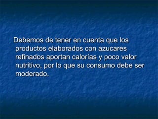 Debemos de tener en cuenta que losDebemos de tener en cuenta que los
productos elaborados con azucaresproductos elaborados con azucares
refinados aportan calorías y poco valorrefinados aportan calorías y poco valor
nutritivo, por lo que su consumo debe sernutritivo, por lo que su consumo debe ser
moderado.moderado.
 