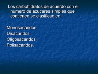 Los carbohidratos de acuerdo con elLos carbohidratos de acuerdo con el
numero de azucares simples quenumero de azucares simples que
contienen se clasifican en :contienen se clasifican en :
MonosacáridosMonosacáridos
DisacáridosDisacáridos
OligosacáridosOligosacáridos
Polisacáridos.Polisacáridos.
 