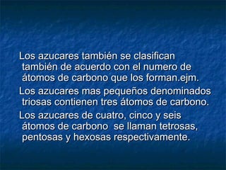 Los azucares también se clasificanLos azucares también se clasifican
también de acuerdo con el numero detambién de acuerdo con el numero de
átomos de carbono que los forman.ejm.átomos de carbono que los forman.ejm.
Los azucares mas pequeños denominadosLos azucares mas pequeños denominados
triosas contienen tres átomos de carbono.triosas contienen tres átomos de carbono.
Los azucares de cuatro, cinco y seisLos azucares de cuatro, cinco y seis
átomos de carbono se llaman tetrosas,átomos de carbono se llaman tetrosas,
pentosas y hexosas respectivamente.pentosas y hexosas respectivamente.
 