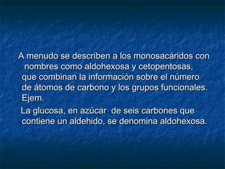 A menudo se describen a los monosacáridos conA menudo se describen a los monosacáridos con
nombres como aldohexosa y cetopentosas,nombres como aldohexosa y cetopentosas,
que combinan la información sobre el númeroque combinan la información sobre el número
de átomos de carbono y los grupos funcionales.de átomos de carbono y los grupos funcionales.
Ejem.Ejem.
La glucosa, en azúcar de seis carbones queLa glucosa, en azúcar de seis carbones que
contiene un aldehido, se denomina aldohexosa.contiene un aldehido, se denomina aldohexosa.
 