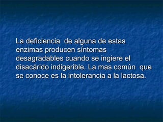 La deficiencia de alguna de estasLa deficiencia de alguna de estas
enzimas producen síntomasenzimas producen síntomas
desagradables cuando se ingiere eldesagradables cuando se ingiere el
disacárido indigerible. La mas común quedisacárido indigerible. La mas común que
se conoce es la intolerancia a la lactosa.se conoce es la intolerancia a la lactosa.
 