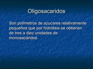 OligosacaridosOligosacaridos
Son polímetros de azucares relativamenteSon polímetros de azucares relativamente
pequeños que por hidrólisis se obtienenpequeños que por hidrólisis se obtienen
de tres a diez unidades dede tres a diez unidades de
monosacáridos.monosacáridos.
 