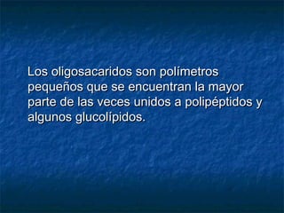 Los oligosacaridos son polímetrosLos oligosacaridos son polímetros
pequeños que se encuentran la mayorpequeños que se encuentran la mayor
parte de las veces unidos a polipéptidos yparte de las veces unidos a polipéptidos y
algunos glucolípidos.algunos glucolípidos.
 