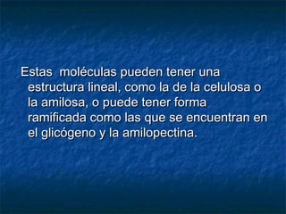 Estas moléculas pueden tener unaEstas moléculas pueden tener una
estructura lineal, como la de la celulosa oestructura lineal, como la de la celulosa o
la amilosa, o puede tener formala amilosa, o puede tener forma
ramificada como las que se encuentran enramificada como las que se encuentran en
el glicógeno y la amilopectina.el glicógeno y la amilopectina.
 