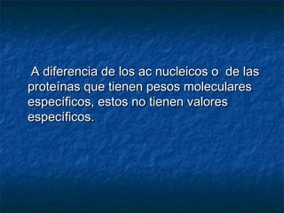 A diferencia de los ac nucleicos o de lasA diferencia de los ac nucleicos o de las
proteínas que tienen pesos molecularesproteínas que tienen pesos moleculares
específicos, estos no tienen valoresespecíficos, estos no tienen valores
específicos.específicos.
 