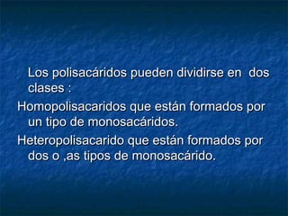 Los polisacáridos pueden dividirse en dosLos polisacáridos pueden dividirse en dos
clases :clases :
Homopolisacaridos que están formados porHomopolisacaridos que están formados por
un tipo de monosacáridos.un tipo de monosacáridos.
Heteropolisacarido que están formados porHeteropolisacarido que están formados por
dos o ,as tipos de monosacárido.dos o ,as tipos de monosacárido.
 