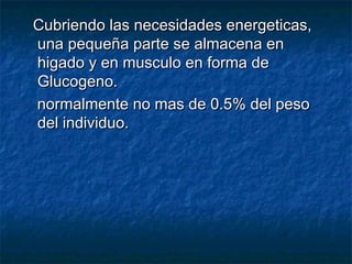Cubriendo las necesidades energeticas,Cubriendo las necesidades energeticas,
una pequeña parte se almacena enuna pequeña parte se almacena en
higado y en musculo en forma dehigado y en musculo en forma de
Glucogeno.Glucogeno.
normalmente no mas de 0.5% del pesonormalmente no mas de 0.5% del peso
del individuo.del individuo.
 