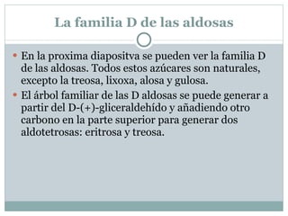 Configuraciones D y L de los azúcares El enantiómero (+) del gliceraldehído tiene su grupo OH a la derecha de la proyección de Fischer. Por tanto, los azúcares de la serie D tienen los grupos OH en el carbono asimétrico inferior en la derecha de la proyección de Fischer; los azúcares de la serie L tienen el grupo OH del carbono asimétrico inferior a la izquierda. D y L son enantiómeros . 
