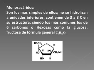 Monosacáridos: Son los más simples de ellos; no se hidrolizan a unidades inferiores, contienen de 3 a 8 C en su estructura, siendo los más comunes los de 6 carbonos o Hexosas como la glucosa, fructosa de fórmula general  C 6 H 12 O 6 