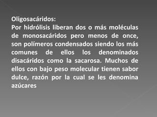Oligosacáridos:  Por hidrólisis liberan dos o más moléculas de monosacáridos pero menos de once, son polímeros condensados siendo los más comunes de ellos los denominados disacáridos como la sacarosa. Muchos de ellos con bajo peso molecular tienen sabor dulce, razón por la cual se les denomina azúcares 