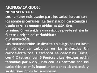 MONOSACÁRIDOS: NOMENCLATURA: Los nombres más usados para los carbohidratos son los nombres comunes . La terminación característica usada para los monosacáridos es OSA. Esta terminación va unida a una raíz que puede reflejar la fuente u origen del carbohidrato CLASIFICACIÓN: Los monosacáridos se dividen en subgrupos en base al número de carbonos en las moléculas Un carbohidrato con 3 carbonos se denomina Triosa, con 4 C tetrosa, con 5 Pentosa , Las Hexosas están formados por 6 c y junto con las pentosas son los carbohidratos más importantes por su abundancia y su distribución en los seres vivos 