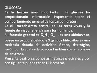 GLUCOSA: Es la hexosa más importante , la glucosa ha proporcionado información importante sobre el comportamiento general de los carbohidratos. Es el  carbohidrato central de los seres vivos y la fuente de mayor energía para los humanos. Su fórmula general es  C 6 H 12  O 6   , es una aldohexosa, posee un grupo aldehído y 5 grupos hidroxilos es una molécula dotada de actividad óptica, dextrógira, razón por la cual se le conoce también con el nombre de dextrosa. Presenta cuatro carbonos asimétricos o quirales y por consiguiente puede tener 16 isómeros. 