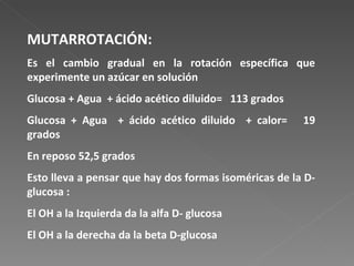 MUTARROTACIÓN: Es el cambio gradual en la rotación específica que experimente un azúcar en solución  Glucosa + Agua  + ácido acético diluido=  113 grados Glucosa + Agua  + ácido acético diluido  + calor=  19 grados En reposo 52,5 grados Esto lleva a pensar que hay dos formas isoméricas de la D-glucosa : El OH a la Izquierda da la alfa D- glucosa El OH a la derecha da la beta D-glucosa 