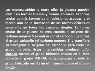Los monosacáridos y entre ellos la glucosa pueden existir en formas lineales y formas anulares. La forma anular es más favorecida en soluciones acuosas, y el mecanismo de la formación de las formas cíclicas es semejante en todos los azúcares simples. La forma anular de la glucosa se crea cuando el oxígeno del carbono numero 5 se enlaza con el carbono que forma el grupo carbonilo (el carbono numero 1) y transfiere su hidrógeno al oxígeno del carbonilo para crear un grupo hidroxilo. Estos intercambios producen  alfa -glucosa  cuando el grupo hidroxilo resulta en el lado opuesto al grupo -CH 2 OH, o  beta -glucosa  cuando el grupo hidroxilo resulta en el mismo lado que el grupo -CH 2 OH.  