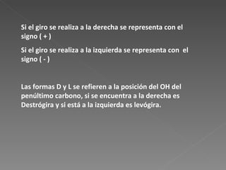 Si el giro se realiza a la derecha se representa con el signo ( + )  Si el giro se realiza a la izquierda se representa con  el signo ( - )  Las formas D y L se refieren a la posición del OH del penúltimo carbono, si se encuentra a la derecha es Destrógira y si está a la izquierda es levógira. 