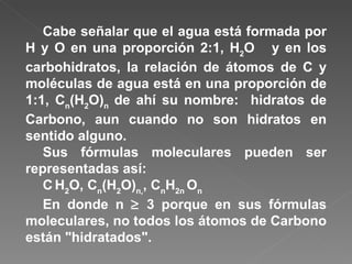 Cabe señalar que el agua está formada por H y O en una proporción 2:1, H 2 O  y en los carbohidratos, la relación de átomos de C y moléculas de agua está en una proporción de 1:1, C n (H 2 O) n   de ahí su nombre:  hidratos de Carbono, aun cuando no son hidratos en sentido alguno. Sus fórmulas moleculares pueden ser representadas así: C   H 2 O, C n (H 2 O) n, , C n H 2n  O n En donde n    3 porque en sus fórmulas moleculares, no todos los átomos de Carbono están "hidratados".  